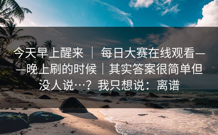 今天早上醒来 ｜ 每日大赛在线观看——晚上刷的时候｜其实答案很简单但没人说…？我只想说：离谱