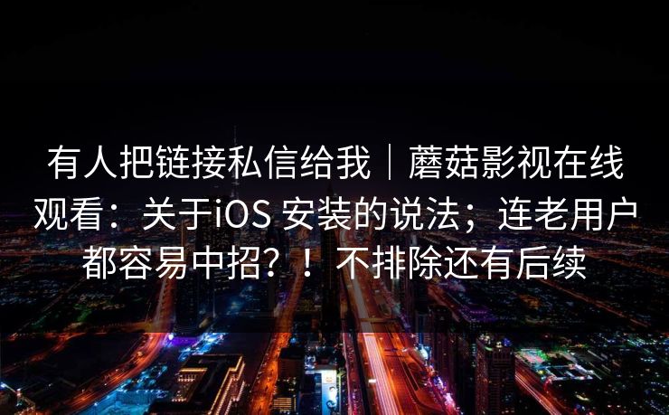 有人把链接私信给我|蘑菇影视在线观看:关于iOS 安装的说法;连老用户都容易中招?!不排除还有后续 有人把链接私信给我|蘑菇影视在线观看:关于iOS 安装的说法;连老用户都容易中招?!不排除还有后续