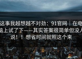 这事我越想越不对劲：91官网｜在电脑上试了下——其实答案很简单但没人说！！想省时间就照这个来