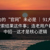 你以为的“官网”未必是 ｜ 91大事件 ｜ 搜索结果这件事；连老用户都容易中招…这才是核心逻辑