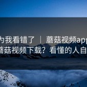 我以为我看错了 ｜ 蘑菇视频app下载｜蘑菇视频下载？看懂的人自然懂
