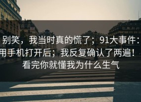 别笑，我当时真的慌了；91大事件：用手机打开后；我反复确认了两遍！！看完你就懂我为什么生气