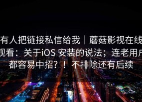 有人把链接私信给我｜蘑菇影视在线观看：关于iOS 安装的说法；连老用户都容易中招？！不排除还有后续