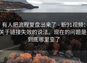 有人把流程复盘出来了 - 新91视频：关于链接失效的说法。现在的问题是：到底哪里变了