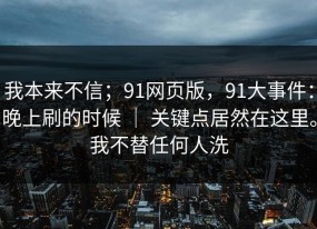 我本来不信；91网页版，91大事件：晚上刷的时候 ｜ 关键点居然在这里。我不替任何人洗