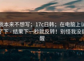 我本来不想写；17c日韩；在电脑上试了下 - 结果下一秒就反转！别怪我没提醒