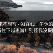 我本来不想写 - 91在线，午休的时候；越往下越离谱！别怪我没提醒