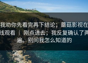 我劝你先看完再下结论；蘑菇影视在线观看 ｜ 刚点进去；我反复确认了两遍。别问我怎么知道的