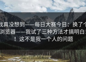 我真没想到——每日大赛今日：换了个浏览器——我试了三种方法才搞明白！！这不是我一个人的问题