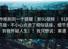 昨晚刷到一个提醒｜新91视频 ｜ 91网页版 - 不小心点进了相似链接，细节多到我怀疑人生！！我只想说：离谱