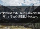 我劝你先看完再下结论｜蘑菇视频官网！！看完你就懂我为什么生气