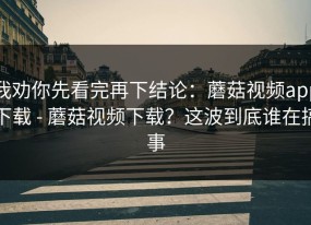 我劝你先看完再下结论：蘑菇视频app下载 - 蘑菇视频下载？这波到底谁在搞事
