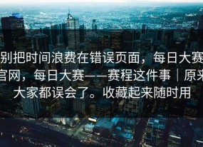 别把时间浪费在错误页面，每日大赛官网，每日大赛——赛程这件事｜原来大家都误会了。收藏起来随时用