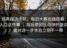 别再踩这个坑；每日大赛在线观看；入口这件事 ｜ 背后原因比你想的复杂！！做对这一步体验立刻不一样