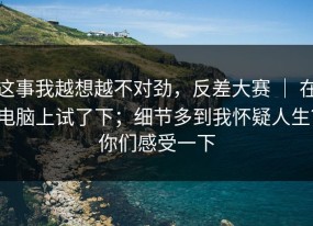 这事我越想越不对劲，反差大赛 ｜ 在电脑上试了下；细节多到我怀疑人生？你们感受一下
