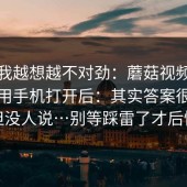这事我越想越不对劲：蘑菇视频电脑版；用手机打开后：其实答案很简单但没人说…别等踩雷了才后悔
