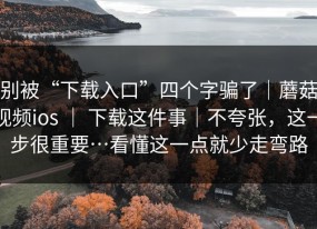 别被“下载入口”四个字骗了｜蘑菇视频ios ｜ 下载这件事｜不夸张，这一步很重要…看懂这一点就少走弯路