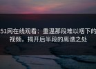 51网在线观看：重温那段难以咽下的视频，揭开后半段的离谱之处