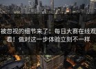 被忽视的细节来了：每日大赛在线观看！做对这一步体验立刻不一样