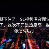真的绷不住了：91视频深夜那波讨论太顶了，这次不只是热度高，越翻越像还有后手