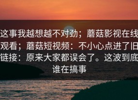这事我越想越不对劲；蘑菇影视在线观看；蘑菇短视频：不小心点进了旧链接：原来大家都误会了。这波到底谁在搞事
