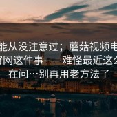 你可能从没注意过；蘑菇视频电脑版——官网这件事——难怪最近这么多人在问…别再用老方法了