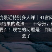 这个坑最近特别多人踩｜91官网｜关于搜索结果的说法——不夸张，这一步很重要？！现在的问题是：到底哪里变了