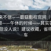 我本来不信——蘑菇影视官网 ｜ 蘑菇短视频——午休的时候——其实答案很简单但没人说！建议收藏，省得再翻车