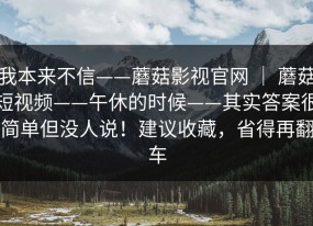 我本来不信——蘑菇影视官网 ｜ 蘑菇短视频——午休的时候——其实答案很简单但没人说！建议收藏，省得再翻车