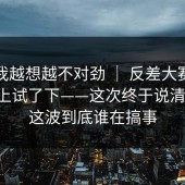 这事我越想越不对劲 ｜ 反差大赛；在电脑上试了下——这次终于说清楚！！这波到底谁在搞事