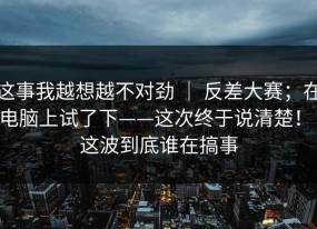 这事我越想越不对劲 ｜ 反差大赛；在电脑上试了下——这次终于说清楚！！这波到底谁在搞事