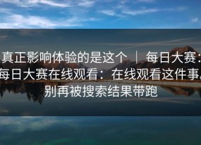 真正影响体验的是这个 ｜ 每日大赛：每日大赛在线观看：在线观看这件事。别再被搜索结果带跑