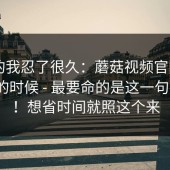 说真的我忍了很久：蘑菇视频官网——午休的时候 - 最要命的是这一句提示？！想省时间就照这个来