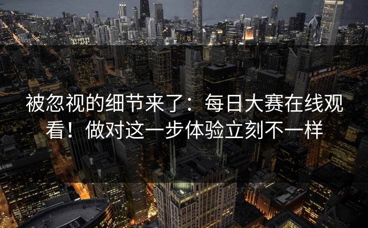 被忽视的细节来了:每日大赛在线观看!做对这一步体验立刻不一样 被忽视的细节来了:每日大赛在线观看!做对这一步体验立刻不一样