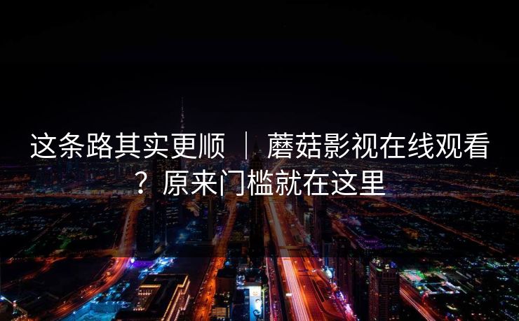 这条路其实更顺 | 蘑菇影视在线观看?原来门槛就在这里 这条路其实更顺 | 蘑菇影视在线观看?原来门槛就在这里