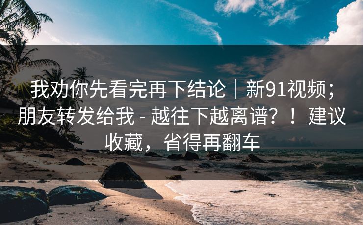 我劝你先看完再下结论|新91视频;朋友转发给我 - 越往下越离谱?!建议收藏,省得再翻车 我劝你先看完再下结论|新91视频;朋友转发给我 - 越往下越离谱?!建议收藏,省得再翻车