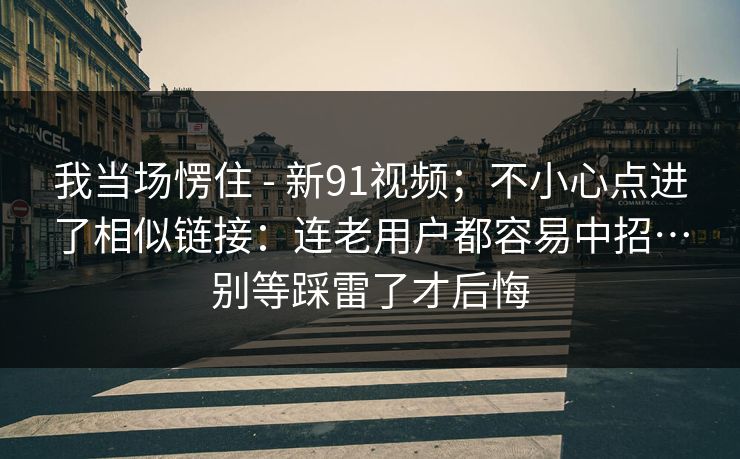 我当场愣住 - 新91视频;不小心点进了相似链接:连老用户都容易中招…别等踩雷了才后悔 我当场愣住 - 新91视频;不小心点进了相似链接:连老用户都容易中招…别等踩雷了才后悔