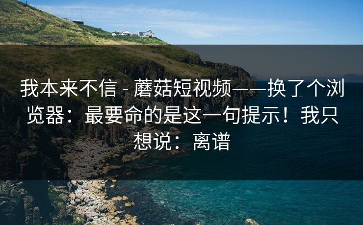 我本来不信 - 蘑菇短视频——换了个浏览器:最要命的是这一句提示!我只想说:离谱 我本来不信 - 蘑菇短视频——换了个浏览器:最要命的是这一句提示!我只想说:离谱