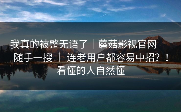 我真的被整无语了|蘑菇影视官网 | 随手一搜 | 连老用户都容易中招?!看懂的人自然懂 我真的被整无语了|蘑菇影视官网 | 随手一搜 | 连老用户都容易中招?!看懂的人自然懂