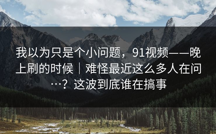 我以为只是个小问题,91视频——晚上刷的时候|难怪最近这么多人在问…?这波到底谁在搞事 我以为只是个小问题,91视频——晚上刷的时候|难怪最近这么多人在问…?这波到底谁在搞事