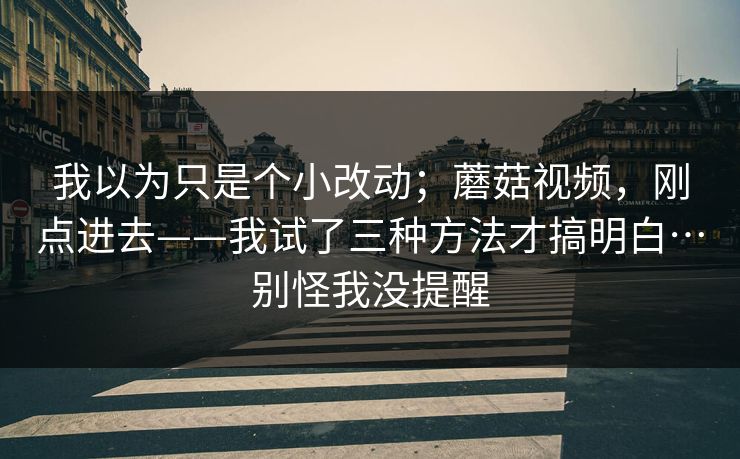我以为只是个小改动;蘑菇视频,刚点进去——我试了三种方法才搞明白…别怪我没提醒 我以为只是个小改动;蘑菇视频,刚点进去——我试了三种方法才搞明白…别怪我没提醒