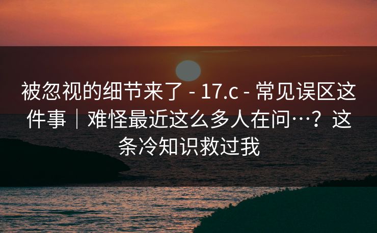 被忽视的细节来了 - 17.c - 常见误区这件事|难怪最近这么多人在问…?这条冷知识救过我 被忽视的细节来了 - 17.c - 常见误区这件事|难怪最近这么多人在问…?这条冷知识救过我