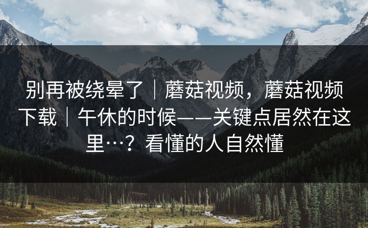 别再被绕晕了｜蘑菇视频，蘑菇视频下载｜午休的时候——关键点居然在这里…？看懂的人自然懂