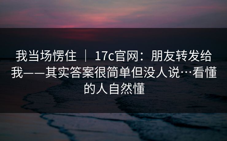 我当场愣住 | 17c官网:朋友转发给我——其实答案很简单但没人说…看懂的人自然懂 我当场愣住 | 17c官网:朋友转发给我——其实答案很简单但没人说…看懂的人自然懂
