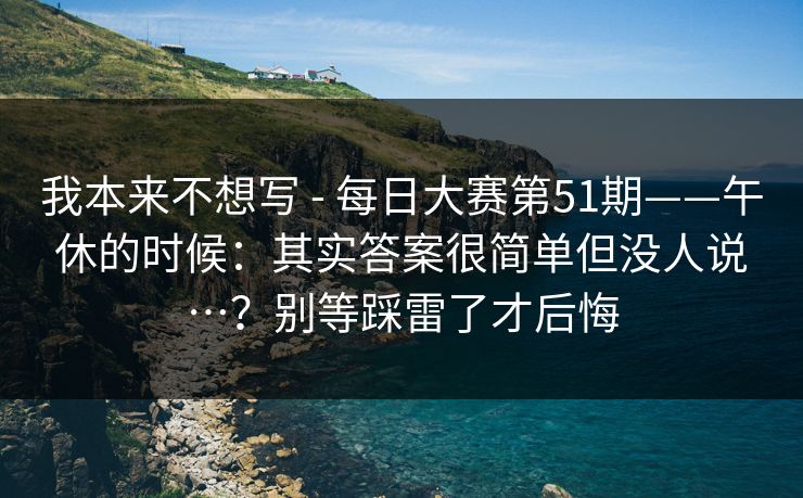 我本来不想写 - 每日大赛第51期——午休的时候:其实答案很简单但没人说…?别等踩雷了才后悔 我本来不想写 - 每日大赛第51期——午休的时候:其实答案很简单但没人说…?别等踩雷了才后悔