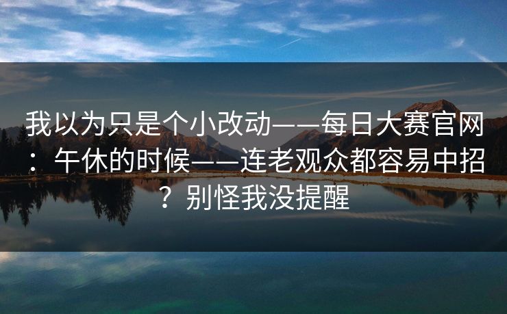 我以为只是个小改动——每日大赛官网:午休的时候——连老观众都容易中招?别怪我没提醒 我以为只是个小改动——每日大赛官网:午休的时候——连老观众都容易中招?别怪我没提醒