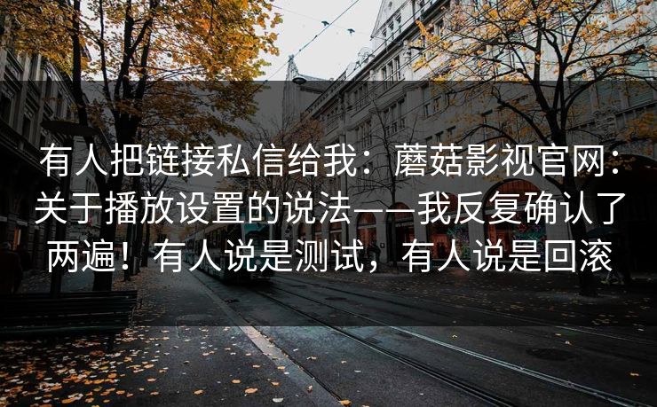 有人把链接私信给我:蘑菇影视官网:关于播放设置的说法——我反复确认了两遍!有人说是测试,有人说是回滚 有人把链接私信给我:蘑菇影视官网:关于播放设置的说法——我反复确认了两遍!有人说是测试,有人说是回滚