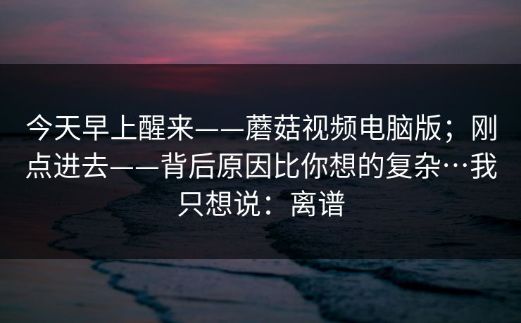 今天早上醒来——蘑菇视频电脑版;刚点进去——背后原因比你想的复杂…我只想说:离谱 今天早上醒来——蘑菇视频电脑版;刚点进去——背后原因比你想的复杂…我只想说:离谱