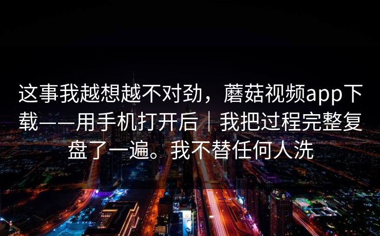 这事我越想越不对劲,蘑菇视频app下载——用手机打开后|我把过程完整复盘了一遍。我不替任何人洗 这事我越想越不对劲,蘑菇视频app下载——用手机打开后|我把过程完整复盘了一遍。我不替任何人洗