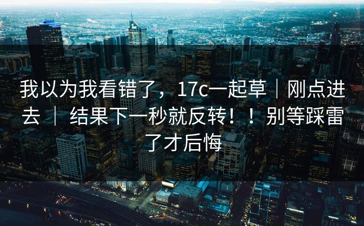 我以为我看错了，17c一起草｜刚点进去 ｜ 结果下一秒就反转！！别等踩雷了才后悔